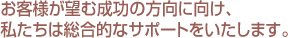 お客様が望む成功の方向に向け、私たちは総合的なサポートをいたします。