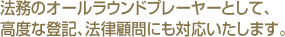 法務のオールラウンドプレーヤーとして、高度な登記、法律顧問にも対応いたします。